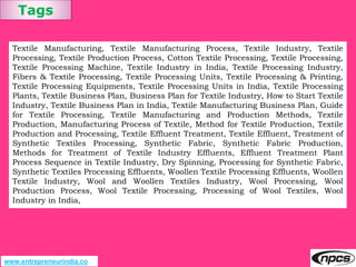 Tags
www.entrepreneurindia.co
Textile Manufacturing, Textile Manufacturing Process, Textile Industry, Textile
Processing, Textile Production Process, Cotton Textile Processing, Textile Processing,
Textile Processing Machine, Textile Industry in India, Textile Processing Industry,
Fibers & Textile Processing, Textile Processing Units, Textile Processing & Printing,
Textile Processing Equipments, Textile Processing Units in India, Textile Processing
Plants, Textile Business Plan, Business Plan for Textile Industry, How to Start Textile
Industry, Textile Business Plan in India, Textile Manufacturing Business Plan, Guide
for Textile Processing, Textile Manufacturing and Production Methods, Textile
Production, Manufacturing Process of Textile, Method for Textile Production, Textile
Production and Processing, Textile Effluent Treatment, Textile Effluent, Treatment of
Synthetic Textiles Processing, Synthetic Fabric, Synthetic Fabric Production,
Methods for Treatment of Textile Industry Effluents, Effluent Treatment Plant
Process Sequence in Textile Industry, Dry Spinning, Processing for Synthetic Fabric,
Synthetic Textiles Processing Effluents, Woollen Textile Processing Effluents, Woollen
Textile Industry, Wool and Woollen Textiles Industry, Wool Processing, Wool
Production Process, Wool Textile Processing, Processing of Wool Textiles, Wool
Industry in India,
 