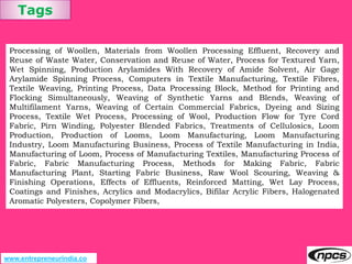 Tags
www.entrepreneurindia.co
Processing of Woollen, Materials from Woollen Processing Effluent, Recovery and
Reuse of Waste Water, Conservation and Reuse of Water, Process for Textured Yarn,
Wet Spinning, Production Arylamides With Recovery of Amide Solvent, Air Gage
Arylamide Spinning Process, Computers in Textile Manufacturing, Textile Fibres,
Textile Weaving, Printing Process, Data Processing Block, Method for Printing and
Flocking Simultaneously, Weaving of Synthetic Yarns and Blends, Weaving of
Multifilament Yarns, Weaving of Certain Commercial Fabrics, Dyeing and Sizing
Process, Textile Wet Process, Processing of Wool, Production Flow for Tyre Cord
Fabric, Pirn Winding, Polyester Blended Fabrics, Treatments of Cellulosics, Loom
Production, Production of Looms, Loom Manufacturing, Loom Manufacturing
Industry, Loom Manufacturing Business, Process of Textile Manufacturing in India,
Manufacturing of Loom, Process of Manufacturing Textiles, Manufacturing Process of
Fabric, Fabric Manufacturing Process, Methods for Making Fabric, Fabric
Manufacturing Plant, Starting Fabric Business, Raw Wool Scouring, Weaving &
Finishing Operations, Effects of Effluents, Reinforced Matting, Wet Lay Process,
Coatings and Finishes, Acrylics and Modacrylics, Bifilar Acrylic Fibers, Halogenated
Aromatic Polyesters, Copolymer Fibers,
 