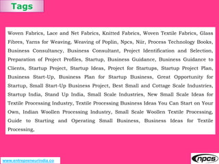 Tags
www.entrepreneurindia.co
Woven Fabrics, Lace and Net Fabrics, Knitted Fabrics, Woven Textile Fabrics, Glass
Fibres, Yarns for Weaving, Weaving of Poplin, Npcs, Niir, Process Technology Books,
Business Consultancy, Business Consultant, Project Identification and Selection,
Preparation of Project Profiles, Startup, Business Guidance, Business Guidance to
Clients, Startup Project, Startup Ideas, Project for Startups, Startup Project Plan,
Business Start-Up, Business Plan for Startup Business, Great Opportunity for
Startup, Small Start-Up Business Project, Best Small and Cottage Scale Industries,
Startup India, Stand Up India, Small Scale Industries, New Small Scale Ideas for
Textile Processing Industry, Textile Processing Business Ideas You Can Start on Your
Own, Indian Woollen Processing Industry, Small Scale Woollen Textile Processing,
Guide to Starting and Operating Small Business, Business Ideas for Textile
Processing,
 