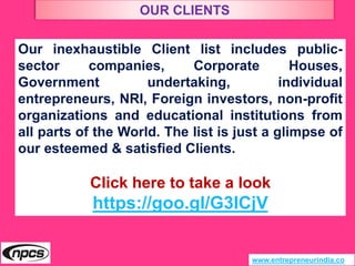 www.entrepreneurindia.co
Our inexhaustible Client list includes public-
sector companies, Corporate Houses,
Government undertaking, individual
entrepreneurs, NRI, Foreign investors, non-profit
organizations and educational institutions from
all parts of the World. The list is just a glimpse of
our esteemed & satisfied Clients.
Click here to take a look
https://goo.gl/G3ICjV
OUR CLIENTS
 