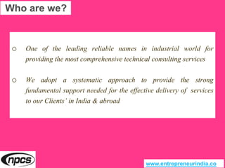 o One of the leading reliable names in industrial world for
providing the most comprehensive technical consulting services
o We adopt a systematic approach to provide the strong
fundamental support needed for the effective delivery of services
to our Clients’ in India & abroad
Who are we?
www.entrepreneurindia.co
 