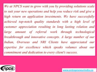 We at NPCS want to grow with you by providing solutions scale
to suit your new operations and help you reduce risk and give a
high return on application investments. We have successfully
achieved top-notch quality standards with a high level of
customer appreciation resulting in long lasting relation and
large amount of referral work through technological
breakthrough and innovative concepts. A large number of our
Indian, Overseas and NRI Clients have appreciated our
expertise for excellence which speaks volumes about our
commitment and dedication to every client's success.
www.entrepreneurindia.co
 
