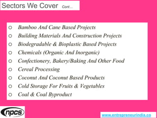 Sectors We Cover Cont…
o Bamboo And Cane Based Projects
o Building Materials And Construction Projects
o Biodegradable & Bioplastic Based Projects
o Chemicals (Organic And Inorganic)
o Confectionery, Bakery/Baking And Other Food
o Cereal Processing
o Coconut And Coconut Based Products
o Cold Storage For Fruits & Vegetables
o Coal & Coal Byproduct
www.entrepreneurindia.co
 