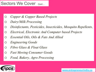 Sectors We Cover Cont…
o Copper & Copper Based Projects
o Dairy/Milk Processing
o Disinfectants, Pesticides, Insecticides, Mosquito Repellents,
o Electrical, Electronic And Computer based Projects
o Essential Oils, Oils & Fats And Allied
o Engineering Goods
o Fibre Glass & Float Glass
o Fast Moving Consumer Goods
o Food, Bakery, Agro Processing
www.entrepreneurindia.co
 