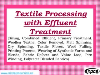 www.entrepreneurindia.cowww.entrepreneurindia.co
Textile Processing
with Effluent
Treatment
(Sizing, Combined Effluent, Primary Treatment,
Woollen Textile, Color Removal, Melt Spinning,
Dry Spinning, Textile Fibres, Wool Fulling,
Printing Process, Weaving of Synthetic Yarns and
Blends, Fabric Defects and Value Loss, Pirn
Winding, Polyester Blended Fabrics)
 