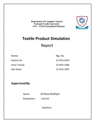 Department of Computer Science
National Textile University
P.O – 37610 Faisalabad Pakistan
Textile Product Simulation
Report
Names Reg. No.
Hashim Ali 12-NTU-1059
Umar Farooq 12-NTU-1086
Adil Aslam 12-NTU-1047
SupervisedBy:
Name: Ali Raza Shafiqat
Designation: Lecturer
Signature:
 