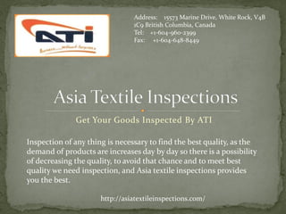 Get Your Goods Inspected By ATI
Address: 15573 Marine Drive, White Rock, V4B
1C9 British Columbia, Canada
Tel: +1-604-960-2399
Fax: +1-604-648-8449
Inspection of any thing is necessary to find the best quality, as the
demand of products are increases day by day so there is a possibility
of decreasing the quality, to avoid that chance and to meet best
quality we need inspection, and Asia textile inspections provides
you the best.
http://asiatextileinspections.com/
 