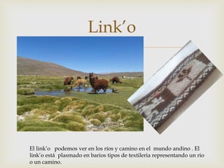 
Link’o
El link’o podemos ver en los ríos y camino en el mundo andino . El
link’o está plasmado en barios tipos de textileria representando un rio
o un camino.
 