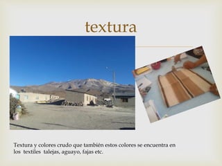 
textura
Textura y colores crudo que también estos colores se encuentra en
los textiles talejas, aguayo, fajas etc.
 