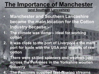 The Importance of Manchester
(and Southern Lancashire)
• Manchester and Southern Lancashire
became the main location for the Cotton
Industry because:-
1. The climate was damp – ideal for working
cotton
2. It was close to the port of Liverpool – the main
port for trade with the USA and imports of raw
cotton
3. There were skilled spinners and weavers just
across the Pennines in the Yorkshire woollen
industry
4. The Pennines supplied fast-flowing streams
 