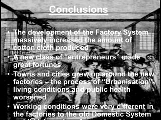 Conclusions
• The development of the Factory System
massively increased the amount of
cotton cloth produced
• A new class of “entrepreneurs” made
great fortunes
• Towns and cities grew up around the new
factories – the process of “Urbanisation”-
living conditions and public health
worsened
• Working conditions were very different in
the factories to the old Domestic System
 