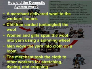 How did the Domestic
System work?
• A merchant delivered wool to the
workers’ homes
• Children carded (untangled) the
wool
• Women and girls spun the wool
into yarn using a spinning wheel
• Men wove the yarn into cloth on a
loom
• The merchant took the cloth to
other workers for stretching,
dyeing, and cropping
 