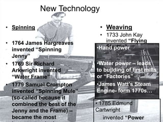 New Technology
• Spinning
• 1764 James Hargreaves
invented “Spinning
Jenny”
• 1769 Sir Richard
Arkwright invented
“Water Frame”
• 1779 Samuel Crompton
invented “Spinning Mule”
(so-called because it
combined the best of the
Jenny and the Frame) –
became the most
• Weaving
• 1733 John Kay
invented “Flying
Shuttle”
• 1785 Edmund
Cartwright
invented “Power
•Hand power
•Water power – leads
to building of first mills
or “Factories”
•James Watt’s Steam
Engine- form 1770s…
 