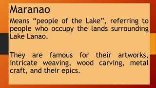 Maranao
Means “people of the Lake”, referring to
people who occupy the lands surrounding
Lake Lanao.
They are famous for their artworks,
intricate weaving, wood carving, metal
craft, and their epics.
 