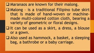  Maranaos are known for their malong.
 Malong – is a traditional Filipino tube skirt
that is made of hand-woven or machine-
made multi-colored cotton cloth, bearing a
variety of geometric or floral designs.
 It can be used as a skirt, a dress, a blouse
or a gown.
 Also used as hammock, a basket, a sleeping
bag, a bathrobe or a baby carriage.
 