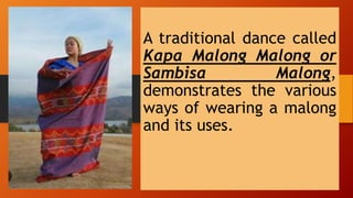 A traditional dance called
Kapa Malong Malong or
Sambisa Malong,
demonstrates the various
ways of wearing a malong
and its uses.
 