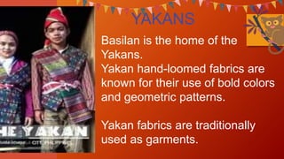 YAKANS
Basilan is the home of the
Yakans.
Yakan hand-loomed fabrics are
known for their use of bold colors
and geometric patterns.
Yakan fabrics are traditionally
used as garments.
 
