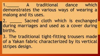 1._____ A traditional dance which
demonstrates the various ways of wearing a
malong and its uses.
2. _____ Sacred cloth which is exchanged
during marriages and used as a cover during
births.
3. The traditional tight-fitting trousers made
of a Yakan fabric characterized by its vertical
stripes design.
 