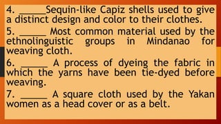 4. _____Sequin-like Capiz shells used to give
a distinct design and color to their clothes.
5. _____ Most common material used by the
ethnolinguistic groups in Mindanao for
weaving cloth.
6. _____ A process of dyeing the fabric in
which the yarns have been tie-dyed before
weaving.
7. _____ A square cloth used by the Yakan
women as a head cover or as a belt.
 
