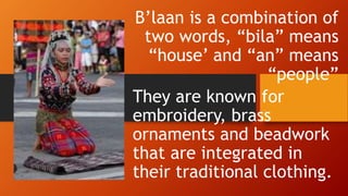 B’laan is a combination of
two words, “bila” means
“house’ and “an” means
“people”
They are known for
embroidery, brass
ornaments and beadwork
that are integrated in
their traditional clothing.
 