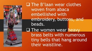  The B’laan wear clothes
woven from abaca
embellished with
embroidery, buttons, and
beads.
 The women wear heavy
brass belts with numerous
tiny bells that hang around
their waistline.
 