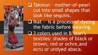 Takmun – mother-of-pearl
cut into small shapes that
look like sequins.
 Ikat - is a process of dyeing
the fabric before weaving.
 3 colors used in B’laan’s
textiles: shades of black or
brown, red or ochre,and
ecru or undyed abaca.
 