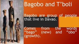Bagobo and T’boli
Bagobo are group of people
that live in Davao.
Comes from the words
“bago” (new) and “obo”
(growth).
 