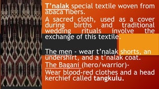 T’nalak special textile woven from
abaca fibers.
A sacred cloth, used as a cover
during births and traditional
wedding rituals involve the
exchange of this textile.
The men - wear t’nalak shorts, an
undershirt, and a t’nalak coat.
The Bagani (hero/warrior)-
Wear blood-red clothes and a head
kerchief called tangkulu.
 