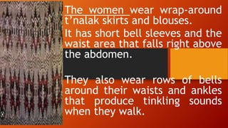 The women wear wrap-around
t’nalak skirts and blouses.
It has short bell sleeves and the
waist area that falls right above
the abdomen.
They also wear rows of bells
around their waists and ankles
that produce tinkling sounds
when they walk.
 