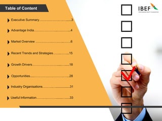 Table of Content
Advantage India…………………..….……...4
Market Overview …………….………..…….6
Recent Trends and Strategies…….……...15
Growth Drivers…………………….....….....18
Executive Summary……………….….…......3
Opportunities.....……………………….…...28
Industry Organisations……….…................31
Useful Information……….……….......….....33
 