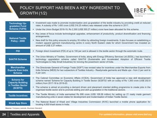 For updated information, please visit www.ibef.orgTextiles and Apparels24
POLICY SUPPORT HAS BEEN A KEY INGREDIENT TO
GROWTH (1/2)
 Investment was made to promote modernisation and up-gradation of the textile industry by providing credit at reduced
rates. A subsidy of Rs 1,400 crore (US$ 216.25 million) was released under this scheme in 2017.
 Under the Union Budget 2018-19, Rs 2,300 (US$ 355.27 million) crore have been allocated for this scheme.
Technology Up-
gradation Fund
Scheme (TUFS)
 Key areas of focus include technological upgrades, enhancement of productivity, product diversification and financing
arrangements.
 New draft for this policy ensures to employ 35 million by attracting foreign investments. It also focuses on establishing a
modern apparel garment manufacturing centre in every North Eastern state for which Government has invested an
amount of US$ 3.27 million.
National Textile
Policy - 2000
 Foreign direct investment (FDI) of up to 100 per cent is allowed in the textile sector through the automatic route.FDI
Source: Company website, Business Standard
 The Union Ministry of Textiles, Government of India, along with Energy Efficiency Services Ltd (EESL), has launched a
technology upgradation scheme called SAATHI (Sustainable and Accelerated Adoption of Efficient Textile
Technologies to Help Small Industries) for reviving the powerloom sector of India.
SAATHI Scheme
 The Cabinet Committee on Economic Affairs (CCEA), Government of India has approved a new skill development
scheme named 'Scheme for Capacity Building in Textile Sector (SCBTS)' with an outlay of Rs 1,300 crore (US$ 202.9
million) from 2017-18 to 2019-20.
 The scheme is aimed at providing a demand driven and placement oriented skilling programme to create jobs in the
organised textile sector and to promote skilling and skill up-gradation in the traditional sectors.
Scheme for
Capacity Building
in Textiles Sector
(SCBTS)
 The Directorate General of Foreign Trade (DGFT) has revised rates for incentives under the Merchandise Exports from
India Scheme (MEIS) for two subsectors of Textiles Industry - Readymade garments and Made ups - from 2 per cent to
4 per cent.
Merchandise
Exports from India
Scheme
 The Textile Ministry of India earmarked Rs 690 crore (US$ 106.58 million) for setting up 21 ready made garment
manufacturing units in seven states for development and modernisation of Indian Textile Sector.
Textile Incentives
 The National Board of Khadi and Village Industries Commission (KVIC) launched a mobile phone application for
locating 4,000 khadi stores in India.
Khadi App Store
 