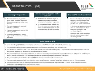 For updated information, please visit www.ibef.orgTextiles and Apparels29
OPPORTUNITIES … (1/2)
 The Indian textile industry is set for
strong growth, buoyed by both strong
domestic consumption as well as export
demand.
 The sector is expected to reach US$
226 billion by FY2023.
 Population is expected to reach to 1.34
billion by FY2019.
 Urbanisation is expected to support
higher growth due to change in fashion
and trends.
Immense growth potential
 The Central Silk Board sets targets for
raw silk production and encourages
farmers and private players to grow silk.
 To achieve these targets, alliances with
the private sector, especially major agro-
based industries in pre-cocoon and post-
cocoon segments has been encouraged.
Private sector participation in silk
production
 For the textile industry, the proposed
hike in FDI limit in multi-brand retail
will bring in more players, thereby
providing more options to consumers .
 It will also bring in greater investments
along the entire value chain – from
agricultural production to final
manufactured goods.
 With global retail brands assured of a
domestic foothold, outsourcing will
also rise significantly.
Proposed FDI in multi-brand retail
 Under Union Budget 2018-19, Government of India allocated around Rs 7,148 crore (US$ 1 billion) for the textile Industry.
 Rs 2,300 crore (US$ 355.27 million) have been allocated for the Technology Up-gradation Fund Scheme (TUFS).
 The allocation for Remission of State Levies (ROSL) is Rs 2,163.85 crore (US$ 334.24 million), which is expected to be beneficial for exporters of made-ups
and apparels, as backlog will be cleared and working capital will be released.
 The government has also proposed to contribute 12 per cent of the new employees’ wages towards Employee Provident Fund (EPF) over the next three years,
which is expected to boost hiring in the apparel segment and has also extended fixed-term employment to all sectors.
 The government has allocated Rs 112.15 crore (US$ 17.32 million) towards schemes for powerloom units.
 The government has allocated Rs 30 crore (US$ 4.63 million) for the Scheme for Integrated Textile Parks, under which there are 47 ongoing projects.
 The handloom clusters under the National Handloom Development Programme will get Rs 396 crore (US$ 91.17 million) and the Integrated Processing
Development Scheme will get Rs 3.8 crore (US$ 0.59 million).
Union Budget 2018-19
 