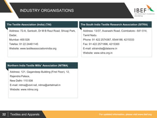For updated information, please visit www.ibef.orgTextiles and Apparels32
INDUSTRY ORGANISATIONS
Visakhapatnam port traffic (million tonnes)The Textile Association (India) (TAI) The South India Textile Research Association (SITRA)
Address: 13/37, Avanashi Road, Coimbatore - 641 014,
Tamil Nadu
Phone: 91 422 2574367, 6544188, 4215333
Fax: 91 422 2571896, 4215300
E-mail: sitraindia@dataone.in
Website: www.sitra.org.in
Address: 72-A, Santosh, Dr M B Raut Road, Shivaji Park,
Dadar,
Mumbai- 400 028
Telefax: 91 22 24461145
Website: www.textileassociationindia.org
Northern India Textile Mills’ Association (NITMA)
Address: 121, Gagandeep Building (First Floor), 12,
Rajendra Palace,
New Delhi- 110 008
E-mail: nitma@vsnl.net, nitma@airtelmail.in
Website: www.nitma.org
 