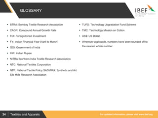 For updated information, please visit www.ibef.orgTextiles and Apparels34
GLOSSARY
 BTRA: Bombay Textile Research Association
 CAGR: Compound Annual Growth Rate
 FDI: Foreign Direct Investment
 FY: Indian Financial Year (April to March)
 GOI: Government of India
 INR: Indian Rupee
 NITRA: Northern India Textile Research Association
 NTC: National Textiles Corporation
 NTP: National Textile Policy SASMIRA: Synthetic and Art
Silk Mills Research Association
 TUFS: Technology Upgradation Fund Scheme
 TMC: Technology Mission on Cotton
 US$: US Dollar
 Wherever applicable, numbers have been rounded off to
the nearest whole number
 
