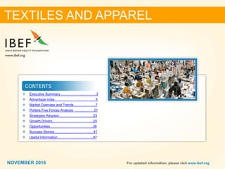 22NOVEMBER 2016 For updated information, please visit www.ibef.org
TEXTILES AND APPAREL
 Executive Summary………………....………..3
 Advantage India……………………..………..5
 Market Overview and Trends………..……...7
 Porters Five Forces Analysis ……...………21
 Strategies Adopted…………………………23
 Growth Drivers……………………………...25
 Opportunities………………………………..38
 Success Stories…………………………..…41
 Useful Information…………………………..47
NOVEMBER 2016
 