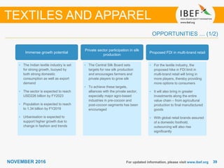 3939NOVEMBER 2016 For updated information, please visit www.ibef.org
OPPORTUNITIES … (1/2)
Immense growth potential
• The Indian textile industry is set
for strong growth, buoyed by
both strong domestic
consumption as well as export
demand
• The sector is expected to reach
USD226 billion by FY2023
• Population is expected to reach
to 1.34 billion by FY2019
• Urbanisation is expected to
support higher growth due to
change in fashion and trends
Private sector participation in silk
production
• The Central Silk Board sets
targets for raw silk production
and encourages farmers and
private players to grow silk
• To achieve these targets,
alliances with the private sector,
especially major agro-based
industries in pre-cocoon and
post-cocoon segments has been
encouraged
Proposed FDI in multi-brand retail
• For the textile industry, the
proposed hike in FDI limit in
multi-brand retail will bring in
more players, thereby providing
more options to consumers
• It will also bring in greater
investments along the entire
value chain – from agricultural
production to final manufactured
goods
• With global retail brands assured
of a domestic foothold,
outsourcing will also rise
significantly
TEXTILES AND APPAREL
 
