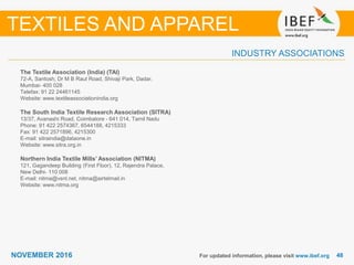 4848NOVEMBER 2016
INDUSTRY ASSOCIATIONS
The Textile Association (India) (TAI)
72-A, Santosh, Dr M B Raut Road, Shivaji Park, Dadar,
Mumbai- 400 028
Telefax: 91 22 24461145
Website: www.textileassociationindia.org
The South India Textile Research Association (SITRA)
13/37, Avanashi Road, Coimbatore - 641 014, Tamil Nadu
Phone: 91 422 2574367, 6544188, 4215333
Fax: 91 422 2571896, 4215300
E-mail: sitraindia@dataone.in
Website: www.sitra.org.in
Northern India Textile Mills’ Association (NITMA)
121, Gagandeep Building (First Floor), 12, Rajendra Palace,
New Delhi- 110 008
E-mail: nitma@vsnl.net, nitma@airtelmail.in
Website: www.nitma.org
For updated information, please visit www.ibef.org
TEXTILES AND APPAREL
 