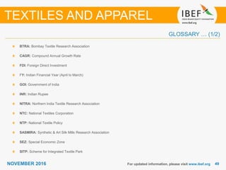 4949NOVEMBER 2016
GLOSSARY … (1/2)
BTRA: Bombay Textile Research Association
CAGR: Compound Annual Growth Rate
FDI: Foreign Direct Investment
FY: Indian Financial Year (April to March)
GOI: Government of India
INR: Indian Rupee
NITRA: Northern India Textile Research Association
NTC: National Textiles Corporation
NTP: National Textile Policy
SASMIRA: Synthetic & Art Silk Mills Research Association
SEZ: Special Economic Zone
SITP: Scheme for Integrated Textile Park
For updated information, please visit www.ibef.org
TEXTILES AND APPAREL
 