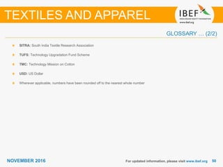 5050NOVEMBER 2016
GLOSSARY … (2/2)
SITRA: South India Textile Research Association
TUFS: Technology Upgradation Fund Scheme
TMC: Technology Mission on Cotton
USD: US Dollar
Wherever applicable, numbers have been rounded off to the nearest whole number
For updated information, please visit www.ibef.org
TEXTILES AND APPAREL
 
