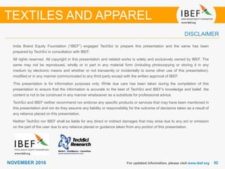 5252NOVEMBER 2016
India Brand Equity Foundation (“IBEF”) engaged TechSci to prepare this presentation and the same has been
prepared by TechSci in consultation with IBEF.
All rights reserved. All copyright in this presentation and related works is solely and exclusively owned by IBEF. The
same may not be reproduced, wholly or in part in any material form (including photocopying or storing it in any
medium by electronic means and whether or not transiently or incidentally to some other use of this presentation),
modified or in any manner communicated to any third party except with the written approval of IBEF.
This presentation is for information purposes only. While due care has been taken during the compilation of this
presentation to ensure that the information is accurate to the best of TechSci and IBEF’s knowledge and belief, the
content is not to be construed in any manner whatsoever as a substitute for professional advice.
TechSci and IBEF neither recommend nor endorse any specific products or services that may have been mentioned in
this presentation and nor do they assume any liability or responsibility for the outcome of decisions taken as a result of
any reliance placed on this presentation.
Neither TechSci nor IBEF shall be liable for any direct or indirect damages that may arise due to any act or omission
on the part of the user due to any reliance placed or guidance taken from any portion of this presentation.
For updated information, please visit www.ibef.org
DISCLAIMER
TEXTILES AND APPAREL
 