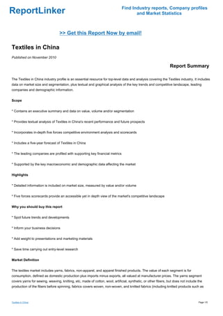 Find Industry reports, Company profiles
ReportLinker                                                                         and Market Statistics



                                 >> Get this Report Now by email!

Textiles in China
Published on November 2010

                                                                                                                Report Summary

The Textiles in China industry profile is an essential resource for top-level data and analysis covering the Textiles industry. It includes
data on market size and segmentation, plus textual and graphical analysis of the key trends and competitive landscape, leading
companies and demographic information.


Scope


* Contains an executive summary and data on value, volume and/or segmentation


* Provides textual analysis of Textiles in China's recent performance and future prospects


* Incorporates in-depth five forces competitive environment analysis and scorecards


* Includes a five-year forecast of Textiles in China


* The leading companies are profiled with supporting key financial metrics


* Supported by the key macroeconomic and demographic data affecting the market


Highlights


* Detailed information is included on market size, measured by value and/or volume


* Five forces scorecards provide an accessible yet in depth view of the market's competitive landscape


Why you should buy this report


* Spot future trends and developments


* Inform your business decisions


* Add weight to presentations and marketing materials


* Save time carrying out entry-level research


Market Definition


The textiles market includes yarns, fabrics, non-apparel, and apparel finished products. The value of each segment is for
consumption, defined as domestic production plus imports minus exports, all valued at manufacturer prices. The yarns segment
covers yarns for sewing, weaving, knitting, etc, made of cotton, wool, artificial, synthetic, or other fibers, but does not include the
production of the fibers before spinning, fabrics covers woven, non-woven, and knitted fabrics (including knitted products such as



Textiles in China                                                                                                                   Page 1/5
 