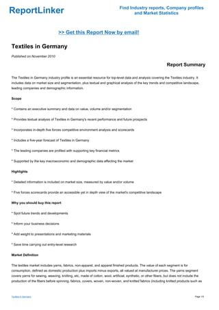 Find Industry reports, Company profiles
ReportLinker                                                                         and Market Statistics



                                 >> Get this Report Now by email!

Textiles in Germany
Published on November 2010

                                                                                                                Report Summary

The Textiles in Germany industry profile is an essential resource for top-level data and analysis covering the Textiles industry. It
includes data on market size and segmentation, plus textual and graphical analysis of the key trends and competitive landscape,
leading companies and demographic information.


Scope


* Contains an executive summary and data on value, volume and/or segmentation


* Provides textual analysis of Textiles in Germany's recent performance and future prospects


* Incorporates in-depth five forces competitive environment analysis and scorecards


* Includes a five-year forecast of Textiles in Germany


* The leading companies are profiled with supporting key financial metrics


* Supported by the key macroeconomic and demographic data affecting the market


Highlights


* Detailed information is included on market size, measured by value and/or volume


* Five forces scorecards provide an accessible yet in depth view of the market's competitive landscape


Why you should buy this report


* Spot future trends and developments


* Inform your business decisions


* Add weight to presentations and marketing materials


* Save time carrying out entry-level research


Market Definition


The textiles market includes yarns, fabrics, non-apparel, and apparel finished products. The value of each segment is for
consumption, defined as domestic production plus imports minus exports, all valued at manufacturer prices. The yarns segment
covers yarns for sewing, weaving, knitting, etc, made of cotton, wool, artificial, synthetic, or other fibers, but does not include the
production of the fibers before spinning, fabrics, covers, woven, non-woven, and knitted fabrics (including knitted products such as



Textiles in Germany                                                                                                                 Page 1/5
 