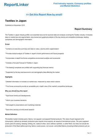 Find Industry reports, Company profiles
ReportLinker                                                                         and Market Statistics



                                 >> Get this Report Now by email!

Textiles in Japan
Published on November 2010

                                                                                                                Report Summary

The Textiles in Japan industry profile is an essential resource for top-level data and analysis covering the Textiles industry. It includes
data on market size and segmentation, plus textual and graphical analysis of the key trends and competitive landscape, leading
companies and demographic information.


Scope


* Contains an executive summary and data on value, volume and/or segmentation


* Provides textual analysis of Textiles in Japan's recent performance and future prospects


* Incorporates in-depth five forces competitive environment analysis and scorecards


* Includes a five-year forecast of Textiles in Japan


* The leading companies are profiled with supporting key financial metrics


* Supported by the key macroeconomic and demographic data affecting the market


Highlights


* Detailed information is included on market size, measured by value and/or volume


* Five forces scorecards provide an accessible yet in depth view of the market's competitive landscape


Why you should buy this report


* Spot future trends and developments


* Inform your business decisions


* Add weight to presentations and marketing materials


* Save time carrying out entry-level research


Market Definition


The textiles market includes yarns, fabrics, non-apparel, and apparel finished products. The value of each segment is for
consumption, defined as domestic production plus imports minus exports, all valued at manufacturer prices. The yarns segment
covers yarns for sewing, weaving, knitting, etc, made of cotton, wool, artificial, synthetic, or other fibers, but does not include the
production of the fibers before spinning, fabrics covers woven, non-woven, and knitted fabrics (including knitted products such as



Textiles in Japan                                                                                                                   Page 1/5
 