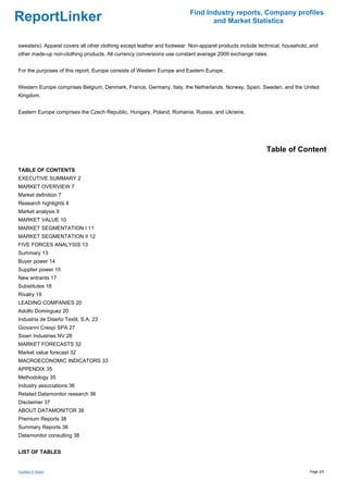 Find Industry reports, Company profiles
ReportLinker                                                                    and Market Statistics


sweaters). Apparel covers all other clothing except leather and footwear. Non-apparel products include technical, household, and
other made-up non-clothing products. All currency conversions use constant average 2009 exchange rates.


For the purposes of this report, Europe consists of Western Europe and Eastern Europe.


Western Europe comprises Belgium, Denmark, France, Germany, Italy, the Netherlands, Norway, Spain, Sweden, and the United
Kingdom.


Eastern Europe comprises the Czech Republic, Hungary, Poland, Romania, Russia, and Ukraine.




                                                                                                          Table of Content

TABLE OF CONTENTS
EXECUTIVE SUMMARY 2
MARKET OVERVIEW 7
Market definition 7
Research highlights 8
Market analysis 9
MARKET VALUE 10
MARKET SEGMENTATION I 11
MARKET SEGMENTATION II 12
FIVE FORCES ANALYSIS 13
Summary 13
Buyer power 14
Supplier power 15
New entrants 17
Substitutes 18
Rivalry 19
LEADING COMPANIES 20
Adolfo Dominguez 20
Industria de Diseño Textil, S.A. 23
Giovanni Crespi SPA 27
Sioen Industries NV 28
MARKET FORECASTS 32
Market value forecast 32
MACROECONOMIC INDICATORS 33
APPENDIX 35
Methodology 35
Industry associations 36
Related Datamonitor research 36
Disclaimer 37
ABOUT DATAMONITOR 38
Premium Reports 38
Summary Reports 38
Datamonitor consulting 38


LIST OF TABLES


Textiles in Spain                                                                                                           Page 2/5
 