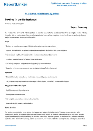 Find Industry reports, Company profiles
ReportLinker                                                                         and Market Statistics



                                 >> Get this Report Now by email!

Textiles in the Netherlands
Published on November 2010

                                                                                                                Report Summary

The Textiles in the Netherlands industry profile is an essential resource for top-level data and analysis covering the Textiles industry.
It includes data on market size and segmentation, plus textual and graphical analysis of the key trends and competitive landscape,
leading companies and demographic information.


Scope


* Contains an executive summary and data on value, volume and/or segmentation


* Provides textual analysis of Textiles in the Netherlands's recent performance and future prospects


* Incorporates in-depth five forces competitive environment analysis and scorecards


* Includes a five-year forecast of Textiles in the Netherlands


* The leading companies are profiled with supporting key financial metrics


* Supported by the key macroeconomic and demographic data affecting the market


Highlights


* Detailed information is included on market size, measured by value and/or volume


* Five forces scorecards provide an accessible yet in depth view of the market's competitive landscape


Why you should buy this report


* Spot future trends and developments


* Inform your business decisions


* Add weight to presentations and marketing materials


* Save time carrying out entry-level research


Market Definition


The textiles market includes yarns, fabrics, non-apparel, and apparel finished products. The value of each segment is for
consumption, defined as domestic production plus imports minus exports, all valued at manufacturer prices. The yarns segment
covers yarns for sewing, weaving, knitting, etc, made of cotton, wool, artificial, synthetic, or other fibers, but does not include the
production of the fibers before spinning, fabrics covers woven, non-woven, and knitted fabrics (including knitted products such as



Textiles in the Netherlands                                                                                                         Page 1/5
 