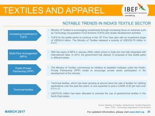 2020MARCH 2017 For updated information, please visit www.ibef.org
NOTABLE TRENDS IN INDIA’S TEXTILE SECTOR
Source: Ministry of Textiles, Geotechnical, TechSci Research
Note: TUFS - Technology Upgradation Fund Scheme
TEXTILES AND APPAREL
Increasing investment in
TUFS
• Ministry of Textiles is encouraging investments through increasing focus on schemes such
as Technology Up-gradation Fund Scheme (TUFS) and cluster development activities
• TUFS for the textile sector to continue in the 12th Five Year plan with an investment target
of USD24.8 billion. The Ministry of Textiles released a subsidy of USD259.79 million in
FY17.
Multi-Fibre Arrangement
(MFA)
• With the expiry of MFA in January 2005, cotton prices in India are now fully integrated with
international rates. In 2014, the government has cleared 13 proposal of new textile parks
in different states.
Public-Private
Partnership (PPP)
• The Ministry of Textiles commenced an initiative to establish institutes under the Public-
Private Partnership (PPP) model to encourage private sector participation in the
development of the industry
Technical textiles
• Technical textiles, which has been growing at around twice the rate of textiles for clothing
applications over the past few years, is now expected to post a CAGR of 20 per cent over
FY11-17
• USD70.83 million has been allocated to promote the use of geotechnical textiles in the
North East states.
 