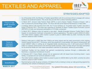 2424MARCH 2017 For updated information, please visit www.ibef.org
STRATEGIES ADOPTED
TEXTILES AND APPAREL
Source: Annual Reports and Company
Presentations, TechSci Research
• As of November 2016, the Ministry of Textiles signed MoUs with 20 e-commerce firms to engage with various
handloom & handicraft clusters. This would also provide them a direct marketing platform.
• In March 2017, Amazon India Fashion Week (AIFW), is set to feature “Golden Threads of Assam,” with a
view to preserve & promote Muga culture. The show will held at the National Rail Museum in New Delhi.
• In strategic alliance with importers from UAE, the 1st ever exhibition of, “Incredible Indian Textiles” was held in
Dubai in February 2017. The event was organized by Synthetic & Rayon Textiles Export Promotion Council
(SRTEPC) of India, and witnessed participation of 19 Indian companies.
• In March 2017, Welspun India Ltd opened a new plant - Needle Entangled Advance Textile Plant in Anjar,
Gujarat, to manufacture multi-layer composites for various applications. The plant is worth USD23.35 million.
The Indian fashion retailers online market is poised to grow to USD30 billion by 2020. Currently the online
market is valued at USD7-9 billion.
• Welspun India said in a BSE filing that 3 MoUs are being signed with the state government at the ongoing
Vibrant Gujarat Summit 2017. The group, which has presence in home textiles, line pipes & infrastructure, will
invest USD307 million in setting up an integrated textile manufacturing zone. It will invest around USD153
million on capacity enhancement of its technical textile business, while a similar amount has been earmarked
for its advanced textile arm that makes specialised materials for aerospace, defense & automobiles.
• Vardhman Textiles Ltd has entered into garment manufacturing business through a collaboration with
Nisshinbo, a Japanese manufacturer of yarns
• In February 2017, Future Retail, entered into an agreement with UK based home furnishing brand - Laura
Ashley, to operate and own stores & websites in India
• The Indian fashion retailers online market is poised to grow to USD30 billion by the 2020, currently the online
market is valued at USD7-9 billion.
• Raymond group under its group company J.K.Helene Curtis is looking to ramp up male grooming segment by
unleashing new variants of shampoos and deos
Focus on high
growth domestic
market
Focus on
backward
integration
Focus on forward
integration
Diversification
 
