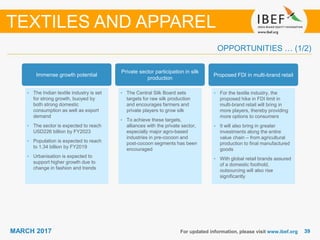 3939MARCH 2017 For updated information, please visit www.ibef.org
OPPORTUNITIES … (1/2)
Immense growth potential
• The Indian textile industry is set
for strong growth, buoyed by
both strong domestic
consumption as well as export
demand
• The sector is expected to reach
USD226 billion by FY2023
• Population is expected to reach
to 1.34 billion by FY2019
• Urbanisation is expected to
support higher growth due to
change in fashion and trends
Private sector participation in silk
production
• The Central Silk Board sets
targets for raw silk production
and encourages farmers and
private players to grow silk
• To achieve these targets,
alliances with the private sector,
especially major agro-based
industries in pre-cocoon and
post-cocoon segments has been
encouraged
Proposed FDI in multi-brand retail
• For the textile industry, the
proposed hike in FDI limit in
multi-brand retail will bring in
more players, thereby providing
more options to consumers
• It will also bring in greater
investments along the entire
value chain – from agricultural
production to final manufactured
goods
• With global retail brands assured
of a domestic foothold,
outsourcing will also rise
significantly
TEXTILES AND APPAREL
 