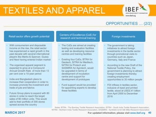 4040MARCH 2017 For updated information, please visit www.ibef.org
OPPORTUNITIES … (2/2)
Notes: BTRA - The Bombay Textile Research Association, SITRA - South India Textile Research Association,
NITRA - Northern India Textile Research Association, SASMIRA - Synthetic & Art Silk Mills Research Association
TEXTILES AND APPAREL
Retail sector offers growth potential
• With consumerism and disposable
income on the rise, the retail sector
has experienced a rapid growth in the
past decade with several international
players like Marks & Spencer, Guess
and Next having entered Indian market
• The organised apparel segment is
expected to grow at a Compound
Annual Growth Rate of more than 13
per cent over a 10-year period
• India and Bangladesh plans to
increase their cooperation in order to
increase promote the investment and
trade of jute and fabrics
• Future Group plans to expand with 80
stores in order to reach the target
sales of 80 million units. This would
add to their portfolio of 300 stores
spread across the country
Centers of Excellence (CoE) for
research and technical training
• The CoEs are aimed at creating
testing and evaluation facilities
as well as developing resource
centres and training facilities
• Existing four CoEs, BTRA for
Geotech, SITRA for Meditech,
NITRA for Protech and
SASMIRA for Agrotech, would
be upgraded in terms of
development of incubation
centre and support for
development of prototypes
• Fund support would be provided
for appointing experts to develop
these facilities
Foreign investments
• The government is taking
initiatives to attract foreign
investments in the textile sector
through promotional visits to
countries such as Japan,
Germany, Italy and France
• According to the new Draft of the
National Textile Policy, the
government is planning to attract
foreign investments thereby
creating employment
opportunities to 35 million people
• FDI inflows in textiles sector,
inclusive of dyed and printed
textile, stood at USD2.41 billion
from April 2000 to December
2016
 