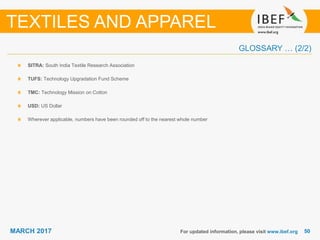 5050MARCH 2017
GLOSSARY … (2/2)
SITRA: South India Textile Research Association
TUFS: Technology Upgradation Fund Scheme
TMC: Technology Mission on Cotton
USD: US Dollar
Wherever applicable, numbers have been rounded off to the nearest whole number
For updated information, please visit www.ibef.org
TEXTILES AND APPAREL
 